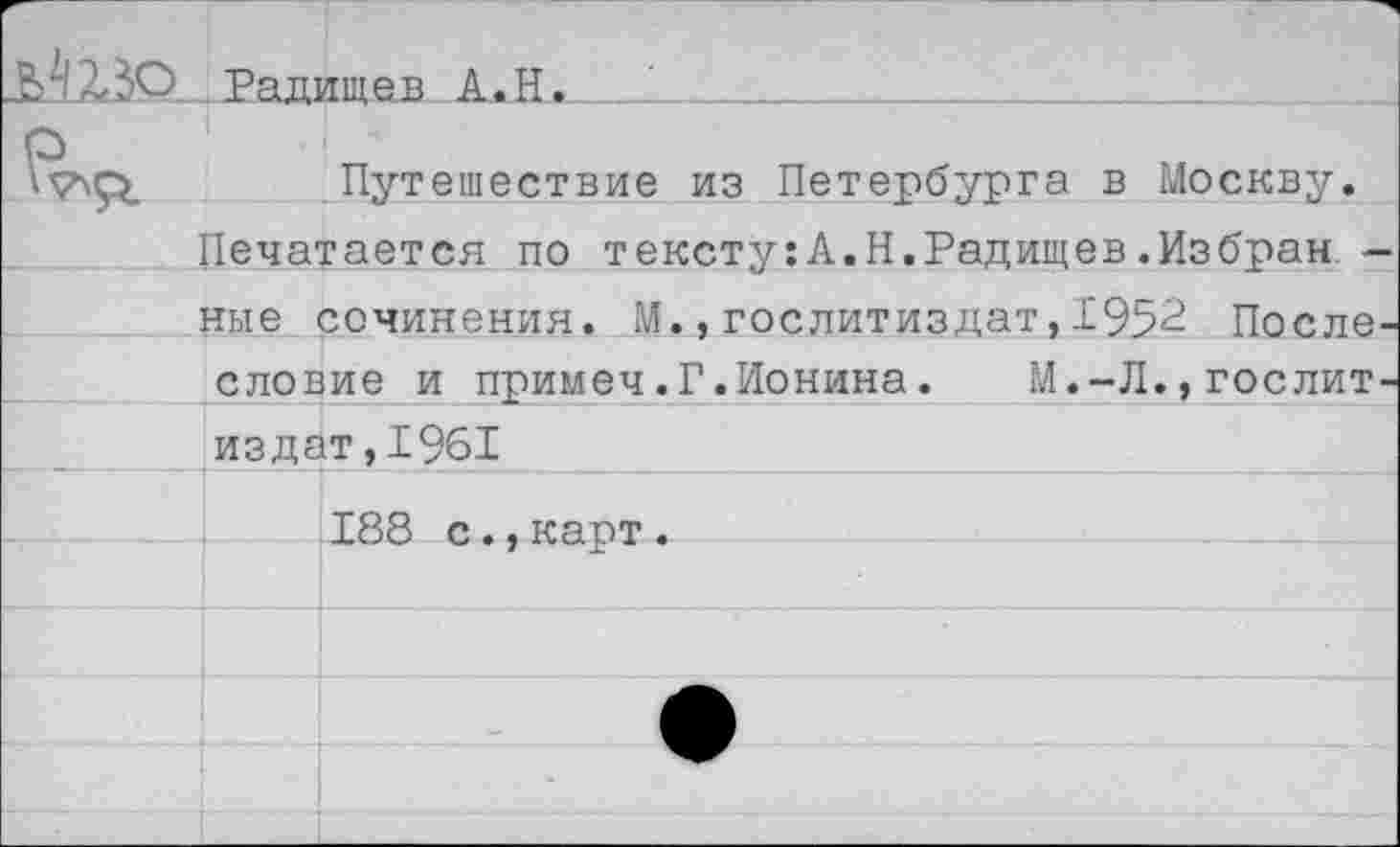 ﻿Ä123O Радищев A.H
^55. .Путешествие из Петербурга в Москву.
Печатается по тексту:А.Н.Радищев.Избран
ные сочинения. М.,Гослитиздат,1952 После словие и примеч.Г.Ионина. М.-Л.,гослит издат,1961
188 с.,карт.